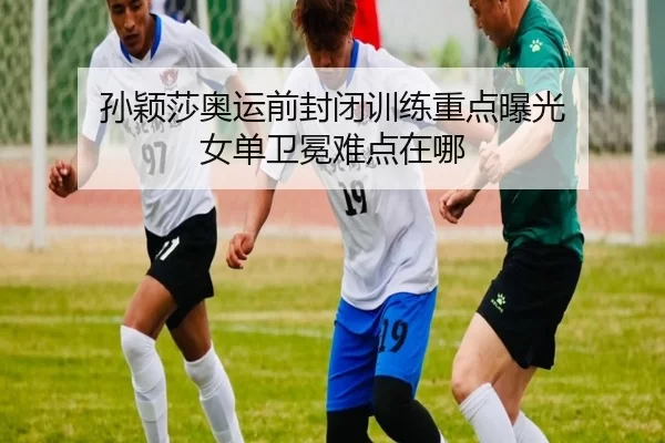 孙颖莎奥运前封闭训练重点曝光 女单卫冕难点在哪