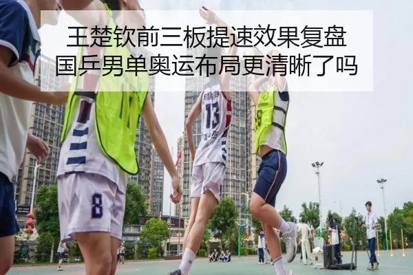 王楚钦前三板提速效果复盘 国乒男单奥运布局更清晰了吗