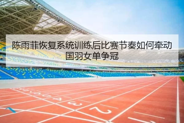 陈雨菲恢复系统训练后比赛节奏如何牵动国羽女单争冠