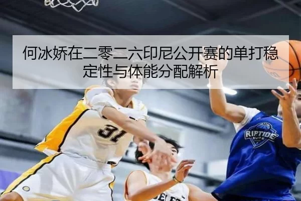 何冰娇在二零二六印尼公开赛的单打稳定性与体能分配解析