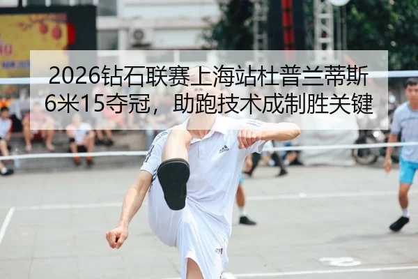 2026钻石联赛上海站杜普兰蒂斯6米15夺冠，助跑技术成制胜关键